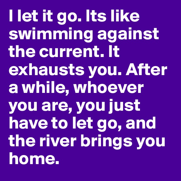 I let it go. Its like swimming against the current. It exhausts you. After a while, whoever you are, you just have to let go, and the river brings you home.