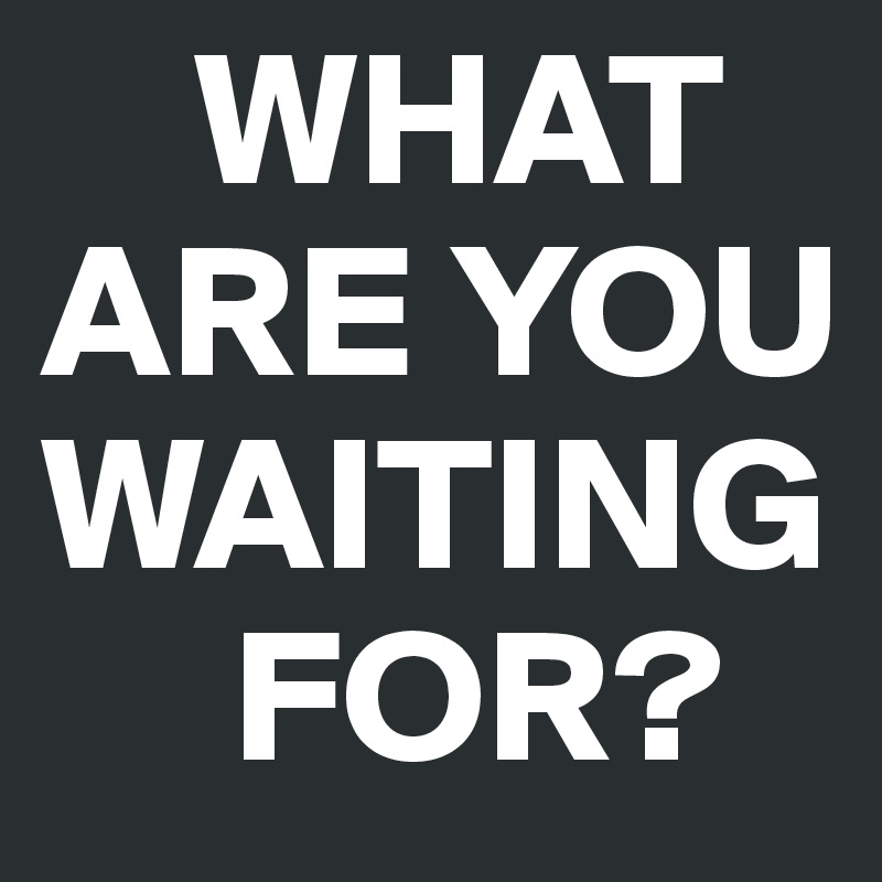     WHAT ARE YOU WAITING 
     FOR?