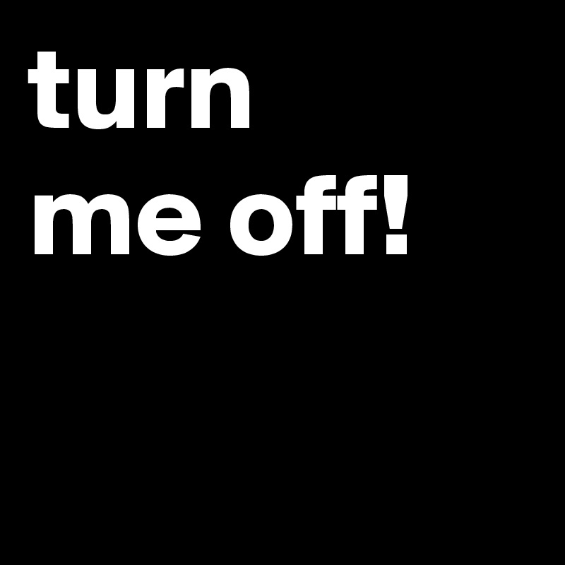 turn 
me off!

