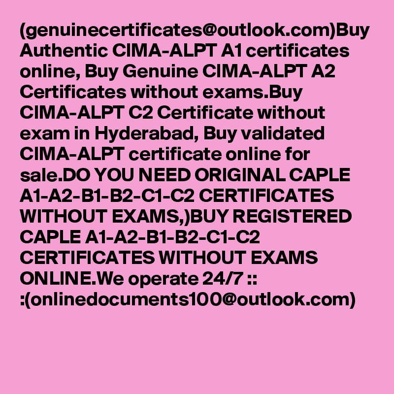 (genuinecertificates@outlook.com)Buy Authentic CIMA-ALPT A1 certificates online, Buy Genuine CIMA-ALPT A2 
Certificates without exams.Buy CIMA-ALPT C2 Certificate without exam in Hyderabad, Buy validated CIMA-ALPT certificate online for sale.DO YOU NEED ORIGINAL CAPLE A1-A2-B1-B2-C1-C2 CERTIFICATES WITHOUT EXAMS,)BUY REGISTERED CAPLE A1-A2-B1-B2-C1-C2 CERTIFICATES WITHOUT EXAMS ONLINE.We operate 24/7 :: :(onlinedocuments100@outlook.com)