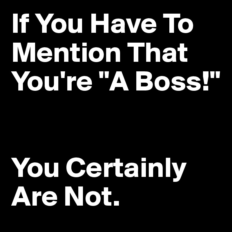 If You Have To Mention That You're "A Boss!" 


You Certainly Are Not.