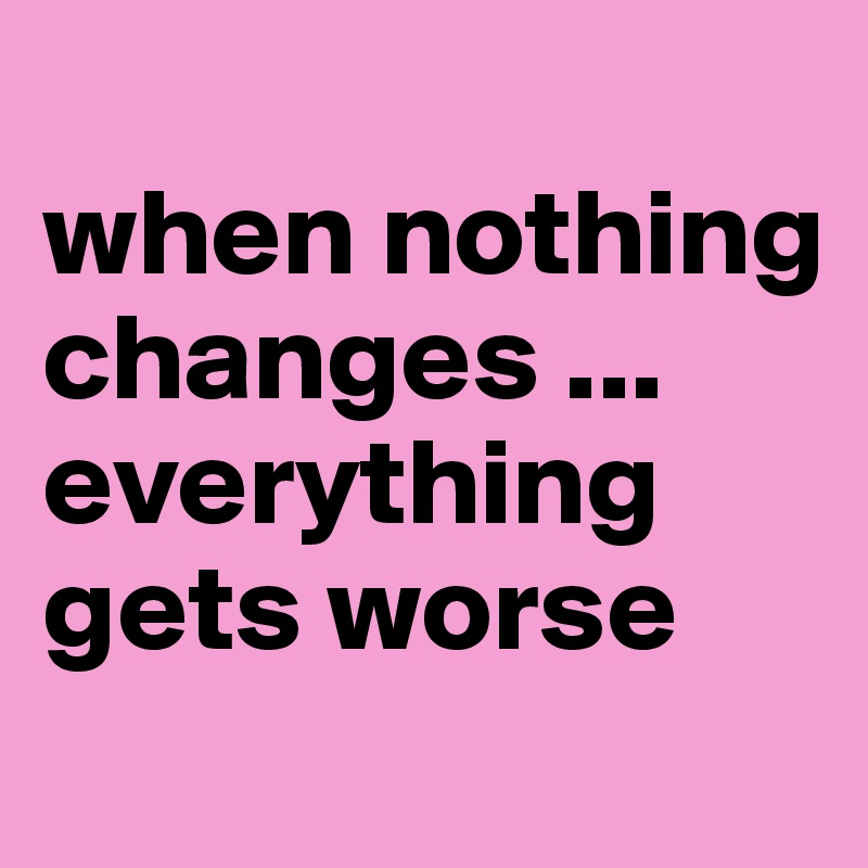 
when nothing changes ... everything gets worse
