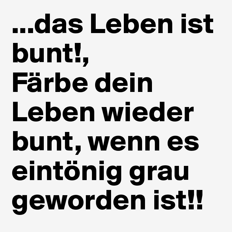 ...das Leben ist bunt!,
Färbe dein Leben wieder bunt, wenn es eintönig grau geworden ist!!