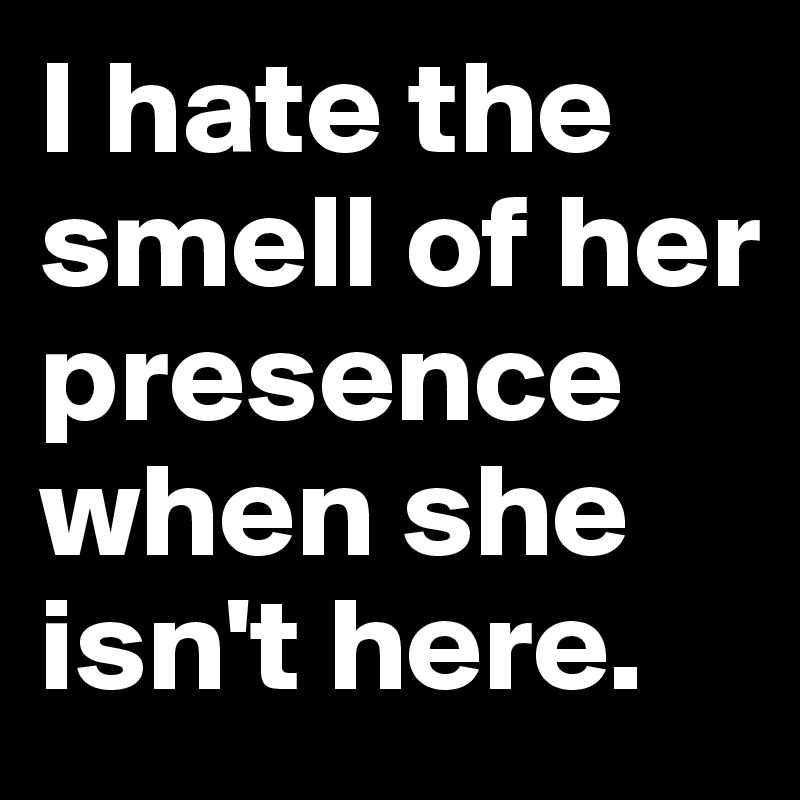 I hate the smell of her presence when she isn't here.