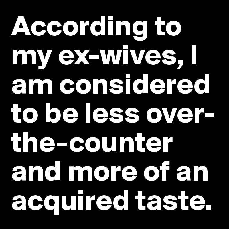 According to my ex-wives, I am considered to be less over-the-counter and more of an acquired taste. 