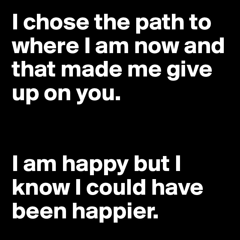 I chose the path to where I am now and that made me give up on you.


I am happy but I know I could have been happier.