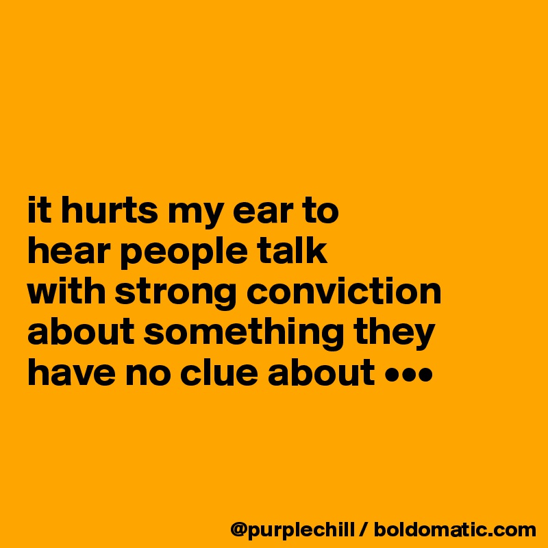 



it hurts my ear to 
hear people talk 
with strong conviction about something they have no clue about •••


