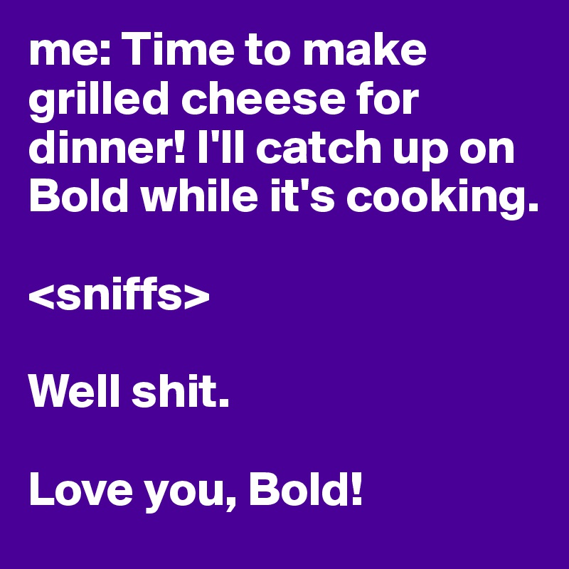 me: Time to make grilled cheese for dinner! I'll catch up on Bold while it's cooking. 

<sniffs>

Well shit. 

Love you, Bold! 