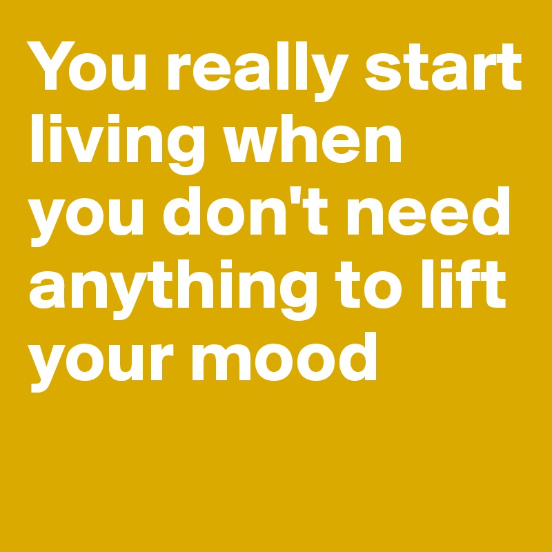 You really start living when you don't need anything to lift your mood
