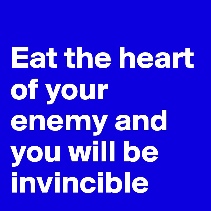 
Eat the heart of your enemy and you will be invincible