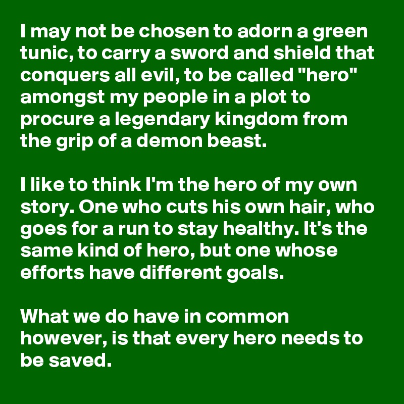 I may not be chosen to adorn a green tunic, to carry a sword and shield that conquers all evil, to be called "hero" amongst my people in a plot to procure a legendary kingdom from the grip of a demon beast.

I like to think I'm the hero of my own story. One who cuts his own hair, who goes for a run to stay healthy. It's the same kind of hero, but one whose efforts have different goals.

What we do have in common however, is that every hero needs to be saved.