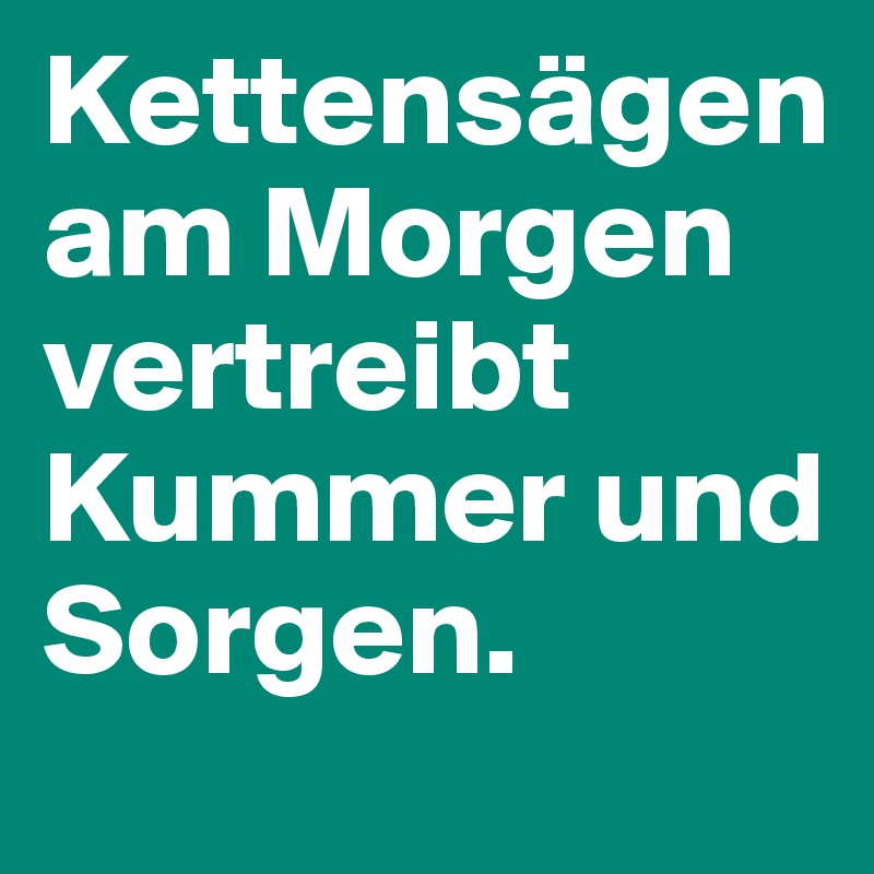 Kettensägen am Morgen vertreibt Kummer und Sorgen.