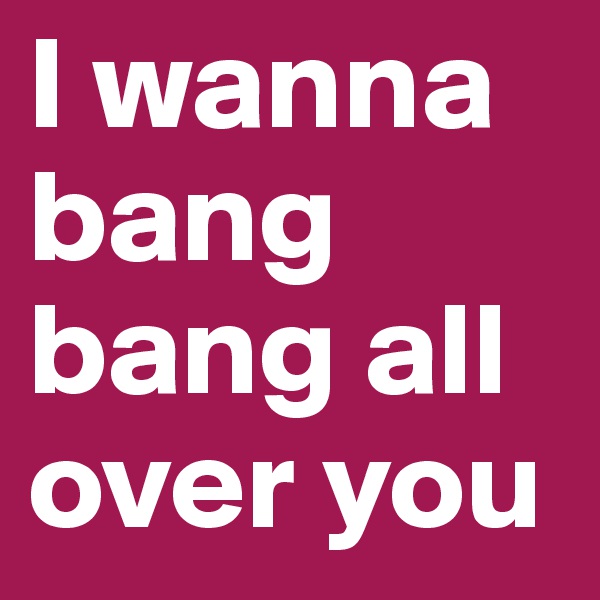 I wanna bang bang all over you