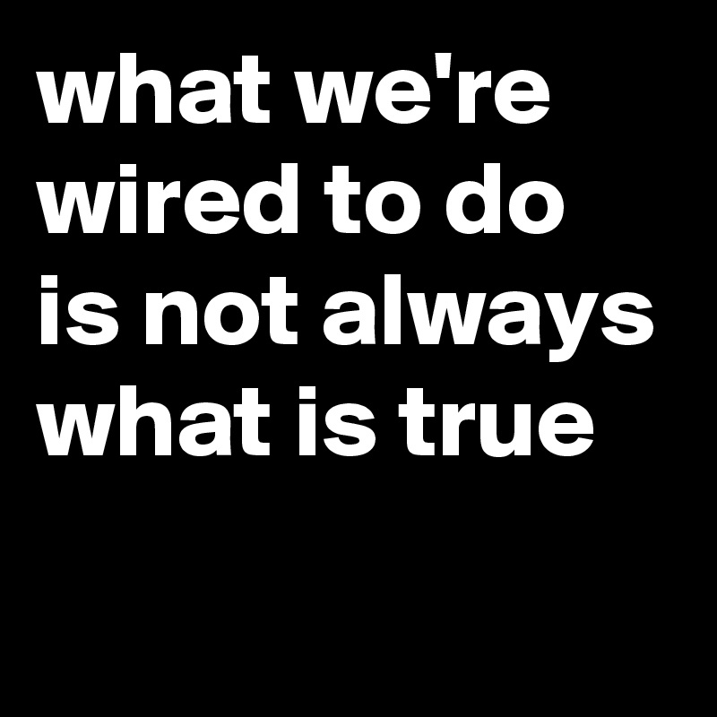what we're wired to do is not always what is true
