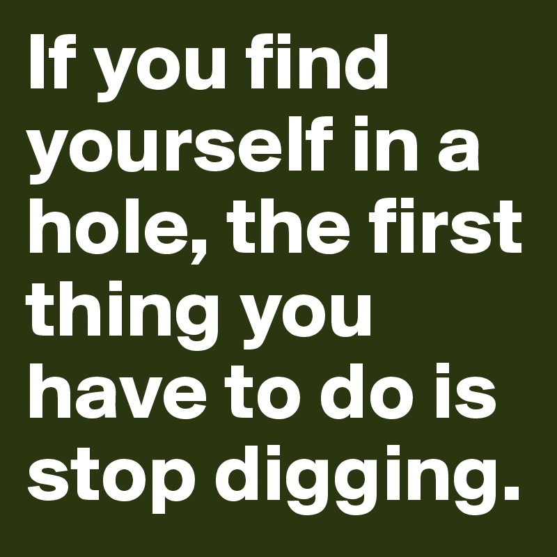 If you find yourself in a hole, the first thing you have to do is stop digging.