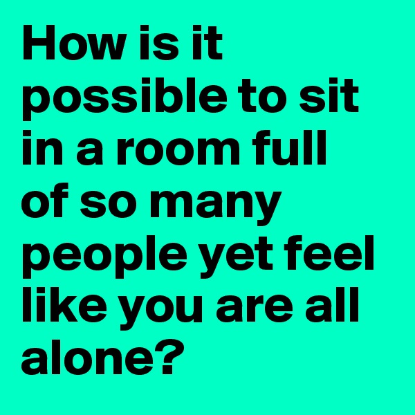 How is it possible to sit in a room full  of so many people yet feel like you are all alone?