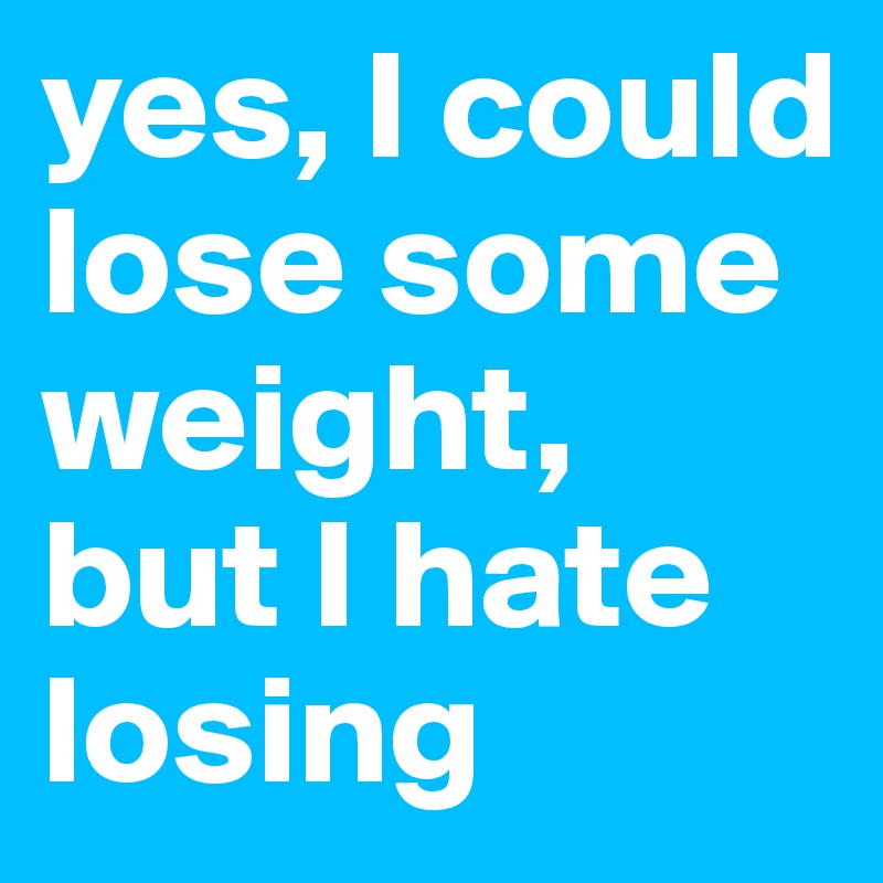 yes, I could lose some weight, but I hate losing
