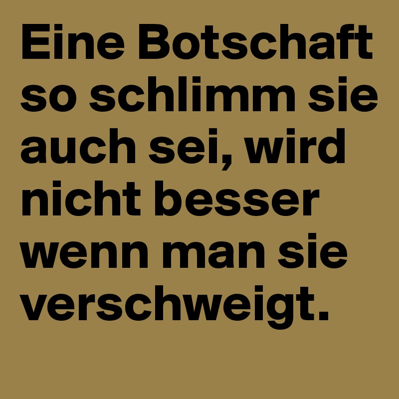 Eine Botschaft so schlimm sie auch sei, wird nicht besser wenn man sie verschweigt.