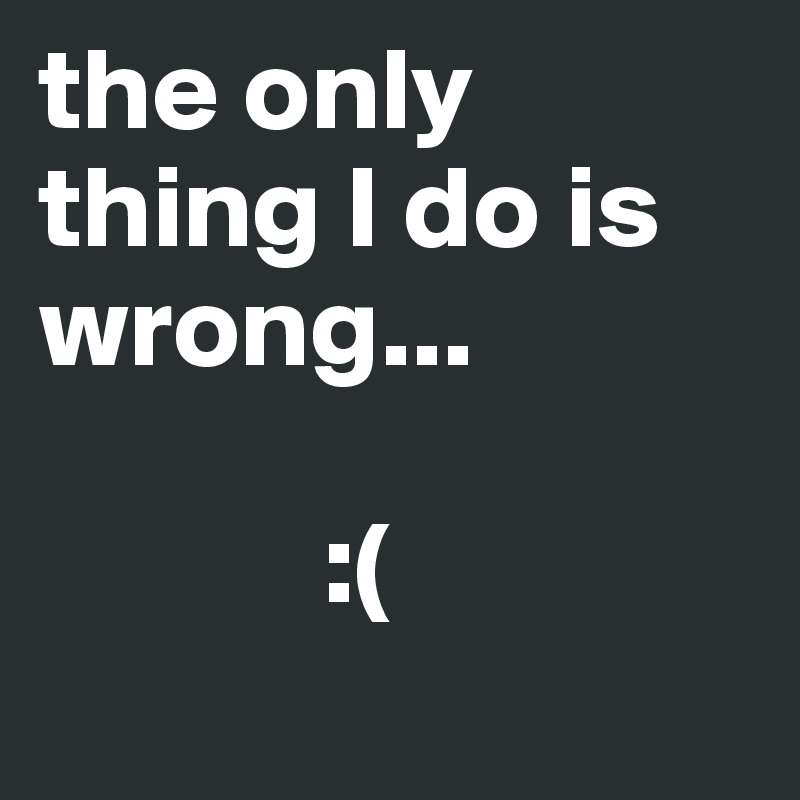 the only thing I do is wrong...

            :(
