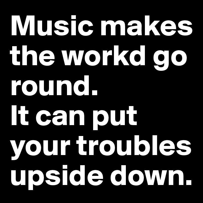 Music makes the workd go round.
It can put your troubles upside down.