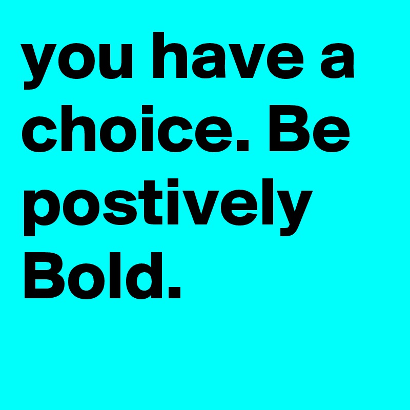 you have a choice. Be postively Bold. 
