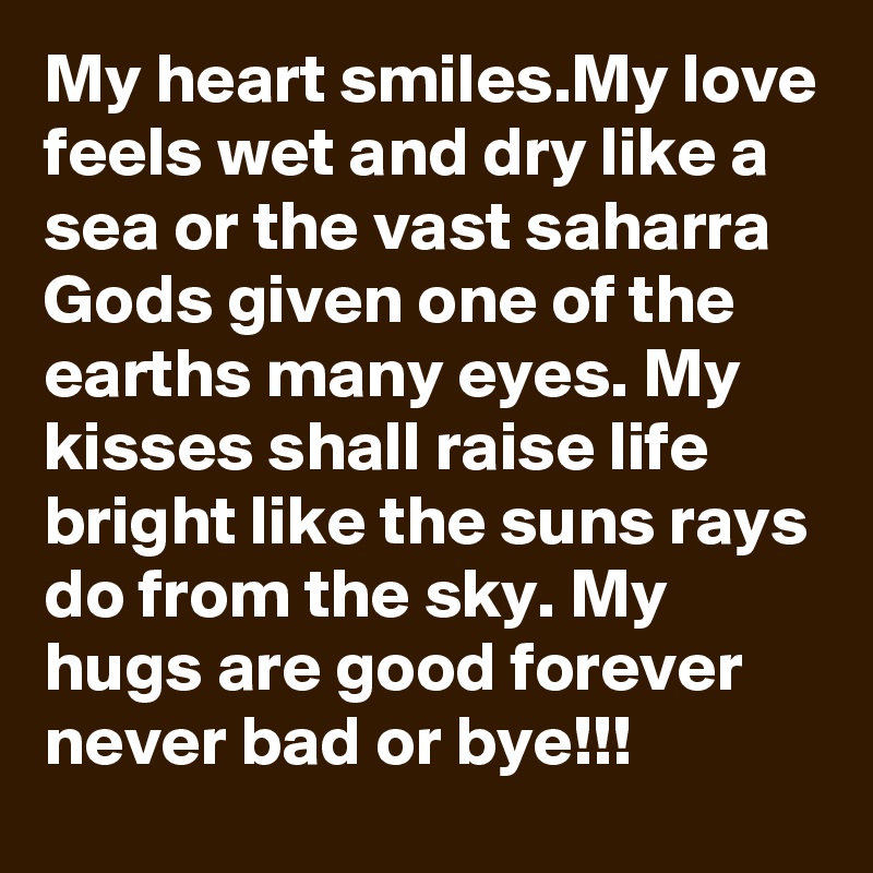 My heart smiles.My love feels wet and dry like a sea or the vast saharra Gods given one of the earths many eyes. My kisses shall raise life bright like the suns rays do from the sky. My hugs are good forever never bad or bye!!!