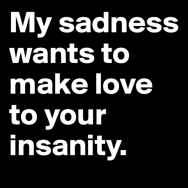 My sadness wants to make love to your insanity.