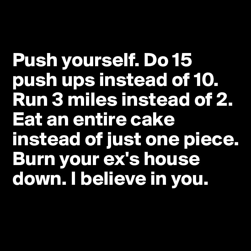

Push yourself. Do 15 push ups instead of 10. Run 3 miles instead of 2. Eat an entire cake instead of just one piece. Burn your ex's house down. I believe in you. 

