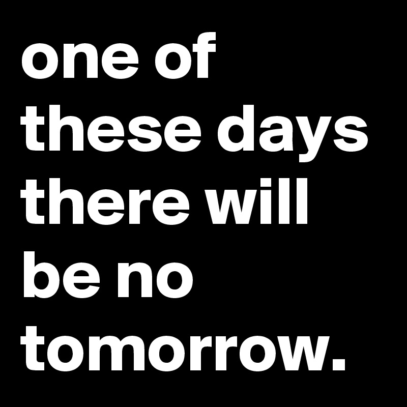 one of these days there will be no tomorrow.