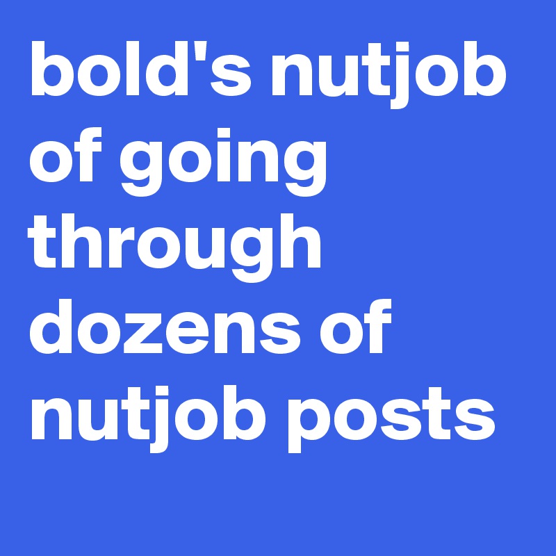 bold's nutjob of going through dozens of nutjob posts