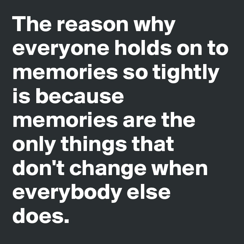 The reason why everyone holds on to memories so tightly is because memories are the only things that don't change when everybody else does. 