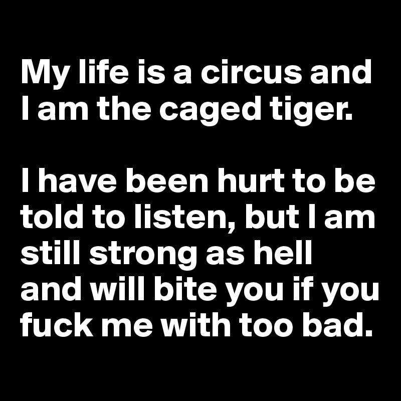 
My life is a circus and I am the caged tiger. 

I have been hurt to be told to listen, but I am still strong as hell and will bite you if you fuck me with too bad. 