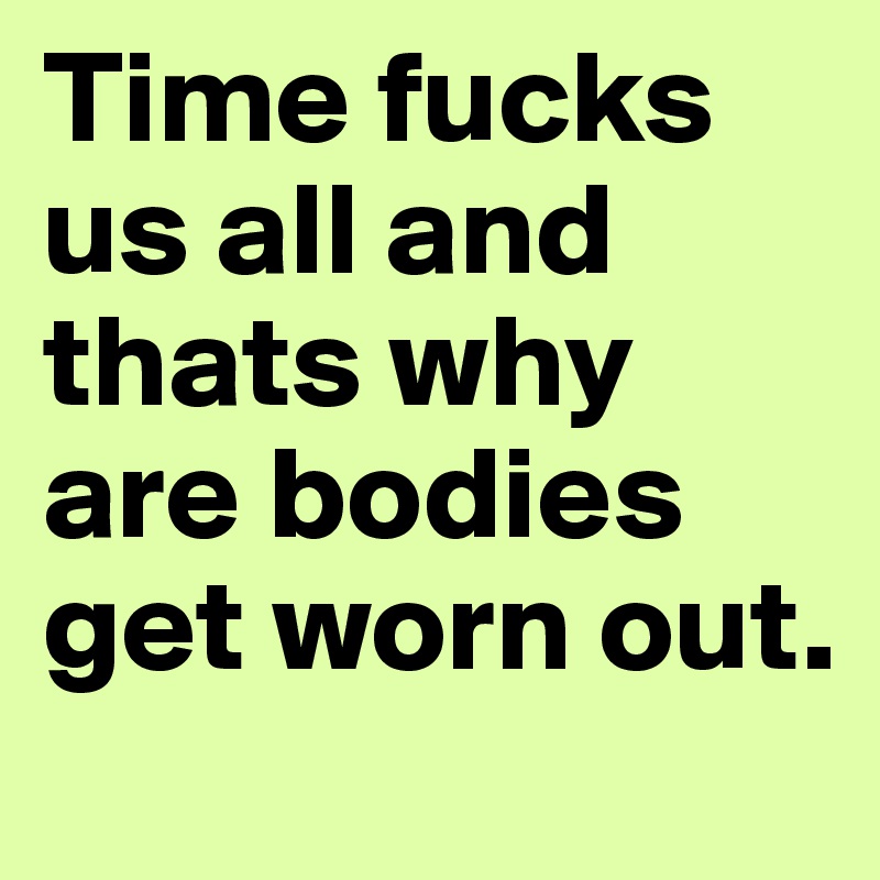Time fucks us all and thats why are bodies get worn out.