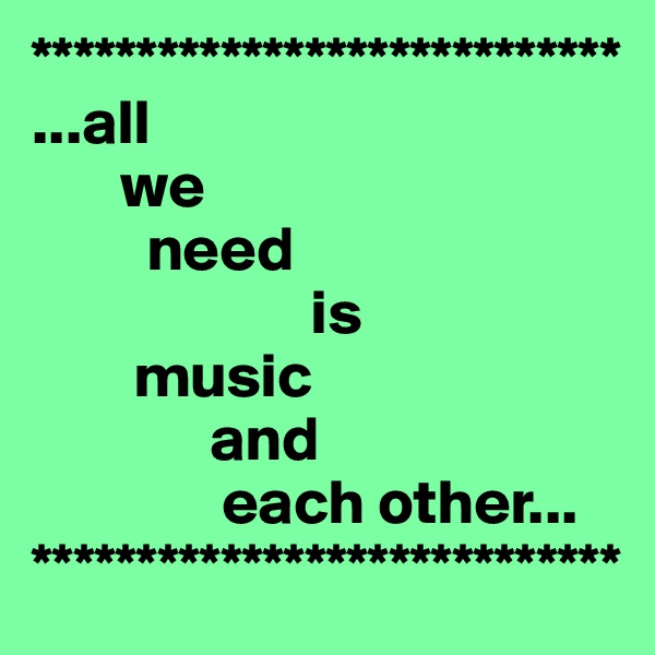 ****************************
...all 
       we 
         need 
                      is
        music
              and
               each other...
****************************