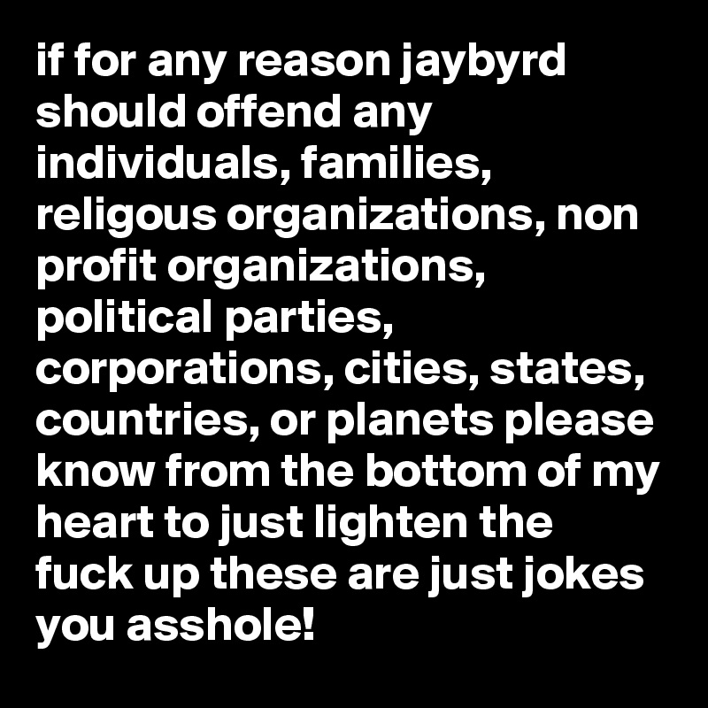 if for any reason jaybyrd should offend any individuals, families, religous organizations, non profit organizations, political parties, corporations, cities, states, countries, or planets please know from the bottom of my heart to just lighten the fuck up these are just jokes you asshole!