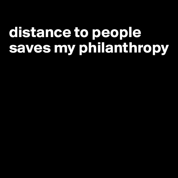 
distance to people saves my philanthropy






