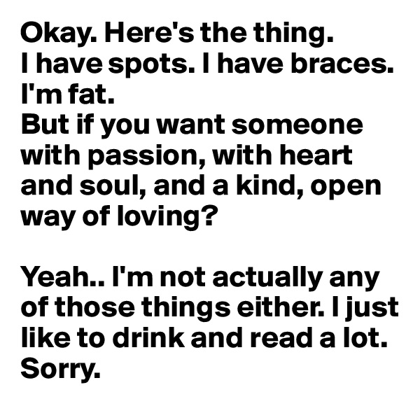 Okay. Here's the thing. 
I have spots. I have braces. I'm fat. 
But if you want someone with passion, with heart and soul, and a kind, open way of loving?

Yeah.. I'm not actually any of those things either. I just like to drink and read a lot.
Sorry.