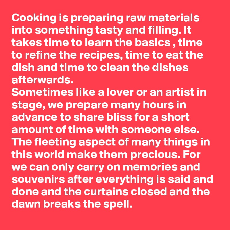 Cooking is preparing raw materials into something tasty and filling. It takes time to learn the basics , time to refine the recipes, time to eat the dish and time to clean the dishes afterwards. 
Sometimes like a lover or an artist in stage, we prepare many hours in advance to share bliss for a short amount of time with someone else.
The fleeting aspect of many things in this world make them precious. For we can only carry on memories and souvenirs after everything is said and done and the curtains closed and the dawn breaks the spell. 