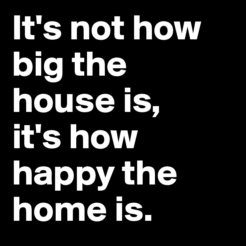 It's not how big the house is, 
it's how happy the home is.
