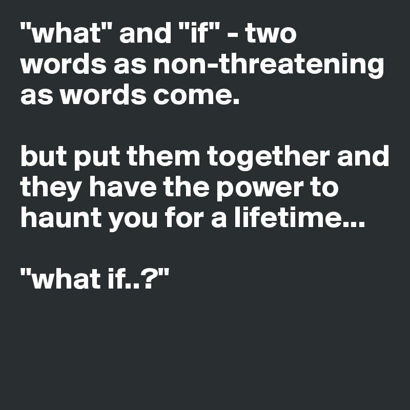 "what" and "if" - two words as non-threatening as words come. 

but put them together and they have the power to haunt you for a lifetime...

"what if..?"

