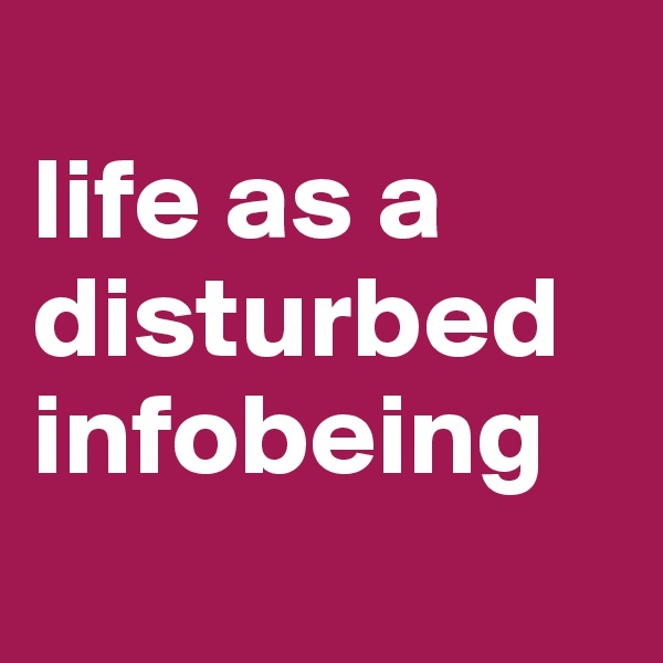 
life as a disturbed infobeing
