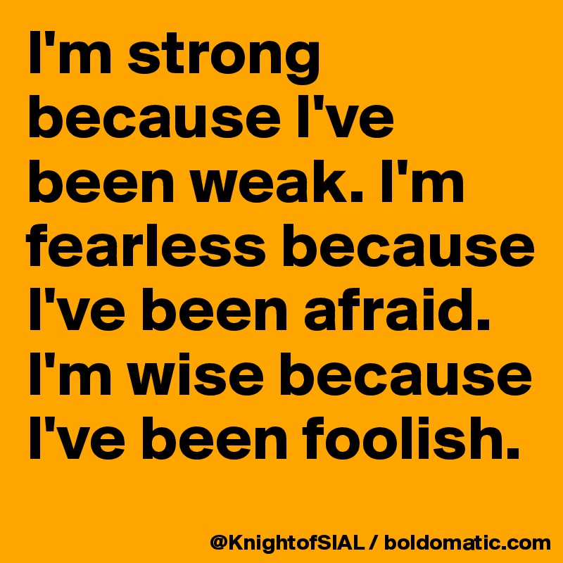 I'm strong because I've been weak. I'm fearless because I've been afraid. I'm wise because I've been foolish.