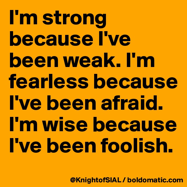I'm strong because I've been weak. I'm fearless because I've been afraid. I'm wise because I've been foolish.