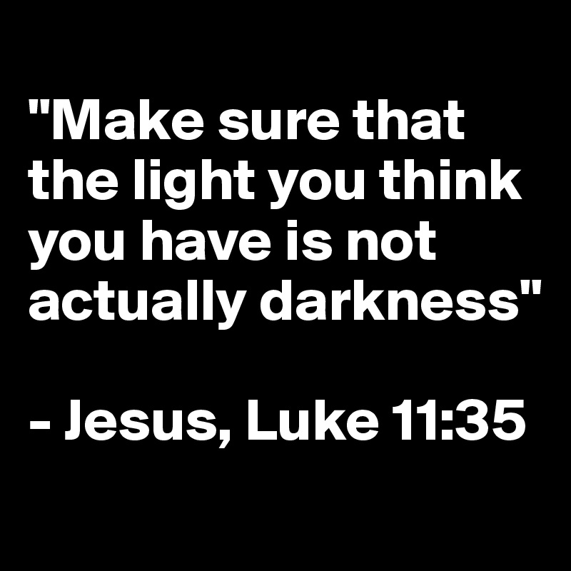 
"Make sure that the light you think you have is not actually darkness"

- Jesus, Luke 11:35
