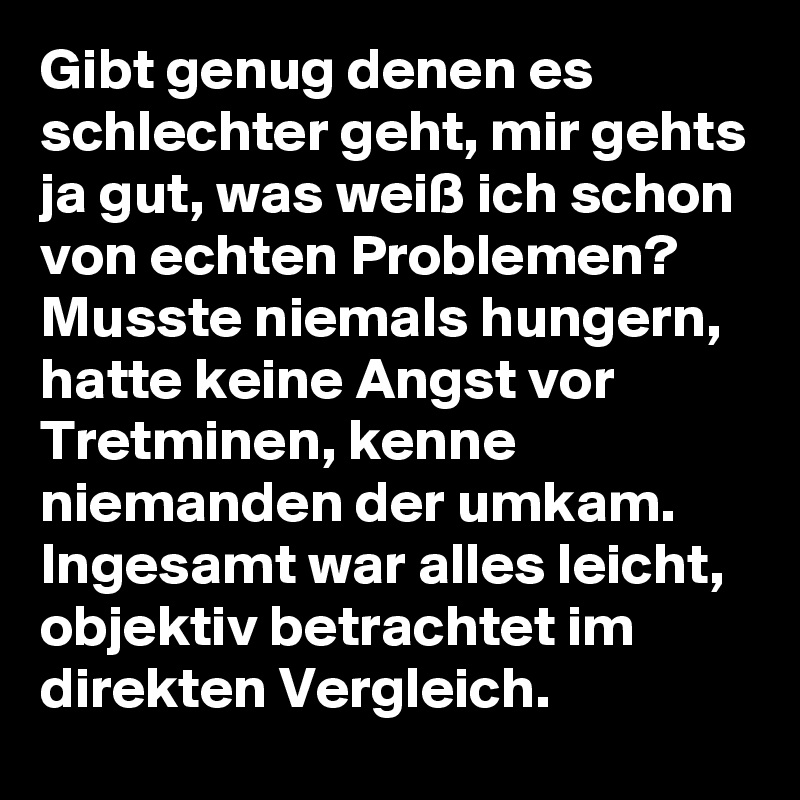 Gibt genug denen es schlechter geht, mir gehts ja gut, was weiß ich schon von echten Problemen?
Musste niemals hungern, hatte keine Angst vor Tretminen, kenne niemanden der umkam. 
Ingesamt war alles leicht, objektiv betrachtet im direkten Vergleich.