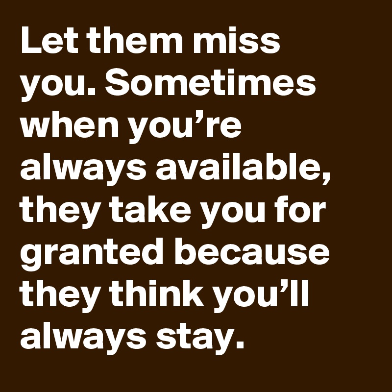 Let them miss you. Sometimes when you’re always available, they take you for granted because they think you’ll always stay.