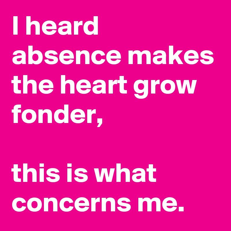 I heard absence makes the heart grow fonder,

this is what concerns me.