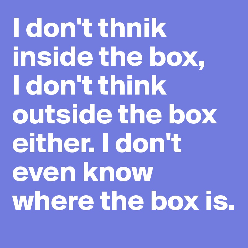 I don't thnik inside the box,
I don't think outside the box either. I don't even know where the box is. 