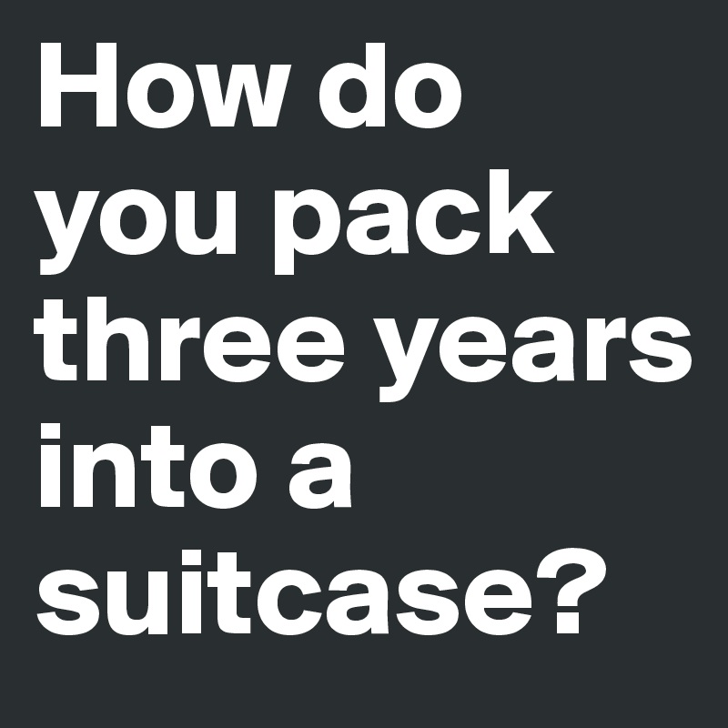 How do you pack three years into a suitcase?