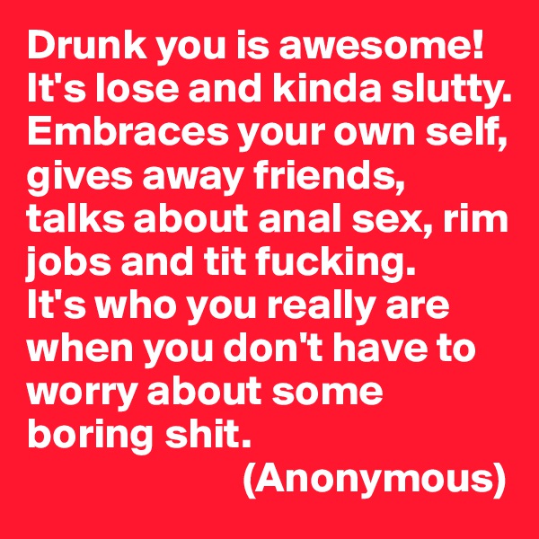Drunk you is awesome!
It's lose and kinda slutty. Embraces your own self, gives away friends, talks about anal sex, rim jobs and tit fucking.
It's who you really are when you don't have to worry about some boring shit.
                         (Anonymous)